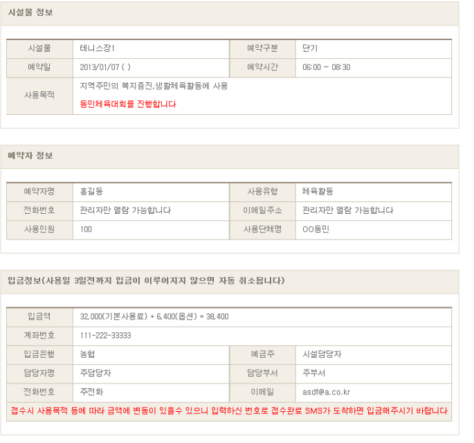 
        시설물 정보를 확인한다. (예시)
        시설물 : 테니스장1 
        예약구분 : 단기
        예약일 : 2013/01/07
        예약시간 : 06:00 ~ 08:30
        사용목적 : 지역주민의 복지증진, 생활체육활동에 사용 - 동민체육대회를 진행합니다.
        
        예약자 정보를 확인한다. (예시)
        예약자명 : 홍길동
        사용유형 : 체육활동
        전화번호 : 관리자만 열람 가능합니다
        이메일주소 : 관리자만 열람 가능합니다
        사용인원 : 100
        사용단체명 : OO동민
    
    입금정보(사용일 3일전까지 입금이 이루어지지 않으면 자동 취소됩니다)를 확인합니다. (예시)
    입금액 : 32,000(기본사용료) + 6,400(옵션) = 38,400
    계좌번호 : 111-222-33333
    입금은행 : 농협
    예금주 : 시설담당자
    담당자명 : 주담당자
    담당부서 : 주부서
    전화번호 : 주전화
    이메일 : asdf@a.co.kr
    접수시 사용목적 등에 따라 금액에 변동이 있을수 있으니 입력하신 번호로 접수완료 SMS가 도착하면 입금해주시기 바랍니다.    